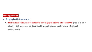 Managem ent:
a. Prophylactic treatm ent:
1. Meticulous follow up of patients having sym ptom s of acute PVD (floaters and
photopsia) to detect early retinal breaks before developm ent of retinal
detachm ent.
 