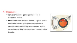 1. Vitrectom y:
 rem ove vitreous gel to gain access to
detached retina.
 Indication: com plicated cases as giant retinal
tear detachm ent, old retinal detachm ent
com plicated with PVR, pseudophakic retinal
detachm ent, RD with m ultiple or central retinal
breaks.
 
