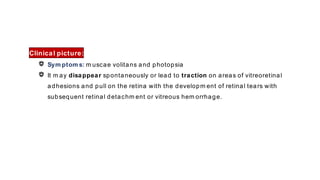 Clinical picture:
Sym ptom s: m uscae volitans and photopsia
It m ay disappear spontaneously or lead to traction on areas of vitreoretinal
adhesions and pull on the retina with the developm ent of retinal tears with
subsequent retinal detachm ent or vitreous hem orrhage.
 