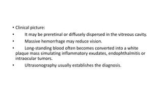 • Clinical picture:
• It may be preretinal or diffusely dispersed in the vitreous cavity.
• Massive hemorrhage may reduce vision.
• Long-standing blood often becomes converted into a white
plaque mass simulating inflammatory exudates, endophthalmitis or
intraocular tumors.
• Ultrasonography usually establishes the diagnosis.
 
