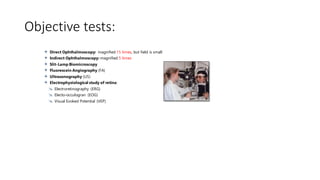 Objective tests:
 Direct Ophthalmoscopy: magnified 15 times, but field is small
 Indirect Ophthalmoscopy: magnified 5 times
 Slit-Lamp Biomicroscopy
 Fluorescein Angiography (FA)
 Ultrasonography (US)
 Electrophysiological study of retina:
 Electroretinography (ERG)
 Electo-occulogran (EOG)
 Visual Evoked Potential (VEP)
 