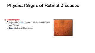 Physical Signs of Retinal Diseases:
1) Microaneurysms:
 Tiny rounded red dots represent capillary dilatation due to
loss of its tone.
 Causes: diabetes and hypertension
 