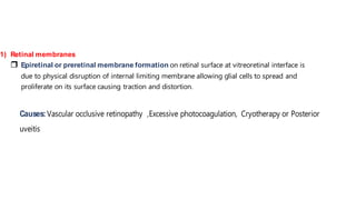 1) Retinal membranes
 Epiretinal or preretinal membrane formation on retinal surface at vitreoretinal interface is
due to physical disruption of internal limiting membrane allowing glial cells to spread and
proliferate on its surface causing traction and distortion.
Causes:Vascular occlusive retinopathy ,Excessive photocoagulation, Cryotherapy or Posterior
uveitis
 