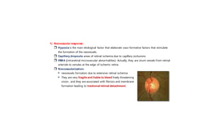 1) Neovascular response:
 Hypoxia is the main etiological factor that elaborate vaso-formative factors that stimulate
the formation of the neovessels.
 Capillary dropouts: areas of retinal ischemia due to capillary occlusions
 IRMA (intraretinal microvascular abnormalities): Actually, they are shunt vessels from retinal
arteriole to venules at the edge of ischemic retina
 Neovascularization:
 neovessels formation due to extensive retinal ischemia
 They are very fragile and liable to bleed freely threatening
vision , and they are associated with fibrosis and membrane
formation leading to tractional retinal detachment.
 