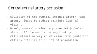 Central retinal artery occlusion:
Occlusion of the central retinal artery (end
artery) leads to sudden painless loss of
vision.
Rarely central vision is preserved (tubular
vision) if the macula is supplied by
cilioretinal artery which arise from posterior
ciliary arteries in 10-15% of population.
 