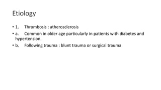Etiology
• 1. Thrombosis : atherosclerosis
• a. Common in older age particularly in patients with diabetes and
hypertension.
• b. Following trauma : blunt trauma or surgical trauma
 
