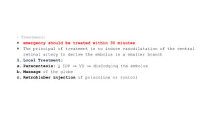 emergency should be treated within 30 minutes
The principal of treatment is to induce vasodilatation of the central
retinal artery to derive the embolus in a smaller branch
1. Local Treatment:
a. Paracentesis: ↓ IOP → VD → dislodging the embolus
b. Massage of the globe
c. Retrobluber injection of priscoline or ronicol
 