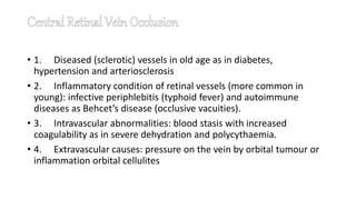• 1. Diseased (sclerotic) vessels in old age as in diabetes,
hypertension and arteriosclerosis
• 2. Inflammatory condition of retinal vessels (more common in
young): infective periphlebitis (typhoid fever) and autoimmune
diseases as Behcet’s disease (occlusive vacuities).
• 3. Intravascular abnormalities: blood stasis with increased
coagulability as in severe dehydration and polycythaemia.
• 4. Extravascular causes: pressure on the vein by orbital tumour or
inflammation orbital cellulites
 