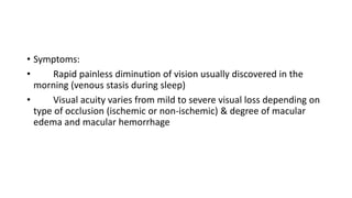 • Symptoms:
• Rapid painless diminution of vision usually discovered in the
morning (venous stasis during sleep)
• Visual acuity varies from mild to severe visual loss depending on
type of occlusion (ischemic or non-ischemic) & degree of macular
edema and macular hemorrhage
 