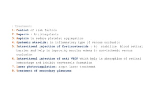 1. Control of risk factors
2. Heparin : Anticoagulants
3. Aspirin to reduce platelet aggregation
4. Systemic steroids: in inflammatory type of venous occlusion
5. Intravitreal injection of Corticosteroids : to stabilize blood retinal
barrier and help in improving macular edema in non-ischemic venous
occlusion
6. Intravitreal injection of anti VEGF which help in absorption of retinal
hemorrhage and inhibit neovessels formation
7. Laser photocoagulation: argon laser treatment
8. Treatment of secondary glaucoma:
 