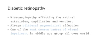 Diabetic retinopathy
Microangiopathy affecting the retinal
arterioles, capillaries and venules.
Always bilateral asymmetrical affection
One of the most common causes of visual
impairment in middle age group all over world.
 