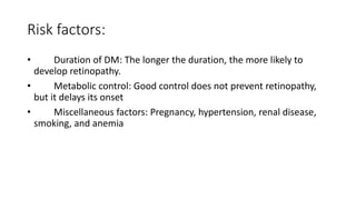 Risk factors:
• Duration of DM: The longer the duration, the more likely to
develop retinopathy.
• Metabolic control: Good control does not prevent retinopathy,
but it delays its onset
• Miscellaneous factors: Pregnancy, hypertension, renal disease,
smoking, and anemia
 