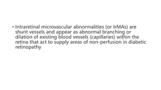 • Intraretinal microvascular abnormalities (or IrMAs) are
shunt vessels and appear as abnormal branching or
dilation of existing blood vessels (capillaries) within the
retina that act to supply areas of non-perfusion in diabetic
retinopathy
 