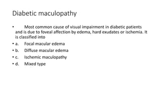 Diabetic maculopathy
• Most common cause of visual impairment in diabetic patients
and is due to foveal affection by edema, hard exudates or ischemia. It
is classified into
• a. Focal macular edema
• b. Diffuse macular edema
• c. Ischemic maculopathy
• d. Mixed type
 