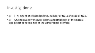 Investigations:
• FFA: extent of retinal ischemia, number of NVEs and size of NVD.
• OCT: to quantify macular edema and (thickness of the macula)
and detect abnormalities at the vitreoretinal interface.
 
