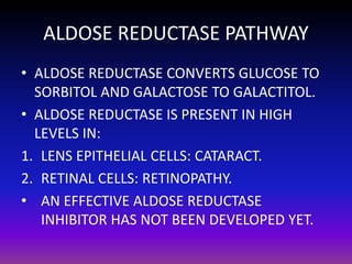 ALDOSE REDUCTASE PATHWAY
• ALDOSE REDUCTASE CONVERTS GLUCOSE TO
SORBITOL AND GALACTOSE TO GALACTITOL.
• ALDOSE REDUCTASE IS PRESENT IN HIGH
LEVELS IN:
1. LENS EPITHELIAL CELLS: CATARACT.
2. RETINAL CELLS: RETINOPATHY.
• AN EFFECTIVE ALDOSE REDUCTASE
INHIBITOR HAS NOT BEEN DEVELOPED YET.

 