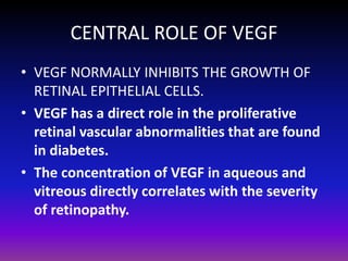 CENTRAL ROLE OF VEGF
• VEGF NORMALLY INHIBITS THE GROWTH OF
RETINAL EPITHELIAL CELLS.
• VEGF has a direct role in the proliferative
retinal vascular abnormalities that are found
in diabetes.
• The concentration of VEGF in aqueous and
vitreous directly correlates with the severity
of retinopathy.

 