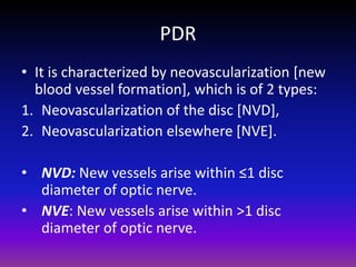 PDR
• It is characterized by neovascularization [new
blood vessel formation], which is of 2 types:
1. Neovascularization of the disc [NVD],
2. Neovascularization elsewhere [NVE].
• NVD: New vessels arise within ≤1 disc
diameter of optic nerve.
• NVE: New vessels arise within >1 disc
diameter of optic nerve.

 