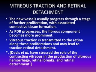 VITREOUS TRACTION AND RETINAL
DETACHMENT
• The new vessels usually progress through a stage
of further proliferation, with associated
connective tissue formation.
• As PDR progresses, the fibrous component
becomes more prominent.
• Vitreous traction is transmitted to the retina
along these proliferations and may lead to
traction retinal detachment.
*. [Davis et al. have stressed the role of the
contracting vitreous in the production of vitreous
hemorrhage, retinal breaks, and retinal
detachment.]

 