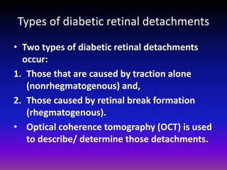 Types of diabetic retinal detachments
• Two types of diabetic retinal detachments
occur:
1. Those that are caused by traction alone
(nonrhegmatogenous) and,
2. Those caused by retinal break formation
(rhegmatogenous).
• Optical coherence tomography (OCT) is used
to describe/ determine those detachments.

 