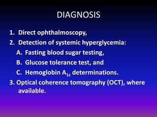 DIAGNOSIS
1. Direct ophthalmoscopy,
2. Detection of systemic hyperglycemia:
A. Fasting blood sugar testing,
B. Glucose tolerance test, and
C. Hemoglobin A1c determinations.
3. Optical coherence tomography (OCT), where
available.

 