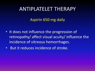 ANTIPLATELET THERAPY
Aspirin 650 mg daily
• It does not influence the progression of
retinopathy/ affect visual acuity/ influence the
incidence of vitreous hemorrhages.
• But it reduces incidence of stroke.

 