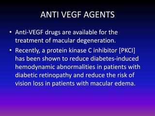 ANTI VEGF AGENTS
• Anti-VEGF drugs are available for the
treatment of macular degeneration.
• Recently, a protein kinase C inhibitor [PKCI]
has been shown to reduce diabetes-induced
hemodynamic abnormalities in patients with
diabetic retinopathy and reduce the risk of
vision loss in patients with macular edema.

 