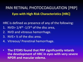 PAN RETINAL PHOTOCOAGULATION [PRP]
Eyes with High Risk Characteristics [HRC]
HRC is defined as presence of any of the following:
1. NVD> 1/4th -1/3rd of the disc area,
2. NVD and vitreous hemorrhage.
3. NVE> ½ of the disc area.
4. Vitreous/ Preretinal hemorrhage.
•

The ETDRS found that PRP significantly retards
the development of HRC in eyes with very severe
NPDR and macular edema.

 