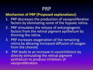 PRP
Mechanism of PRP [Proposed explanations]:
1. PRP decreases the production of vasoproliferative
factors by eliminating some of the hypoxic retina.
2. PRP stimulates the release of antiangiogenic
factors from the retinal pigment epithelium by
thinning the retina.
3. PRP increases oxygenation of the remaining
retina by allowing increased diffusion of oxygen
from the choroid.
4. PRP leads to an increase in vasoinhibitors by
directly stimulating the retinal pigment
epithelium to produce inhibitors of
vasoproliferation.

 
