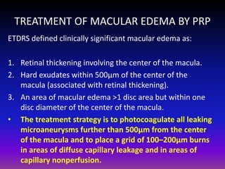 TREATMENT OF MACULAR EDEMA BY PRP
ETDRS defined clinically significant macular edema as:
1. Retinal thickening involving the center of the macula.
2. Hard exudates within 500μm of the center of the
macula (associated with retinal thickening).
3. An area of macular edema >1 disc area but within one
disc diameter of the center of the macula.
• The treatment strategy is to photocoagulate all leaking
microaneurysms further than 500μm from the center
of the macula and to place a grid of 100–200μm burns
in areas of diffuse capillary leakage and in areas of
capillary nonperfusion.

 