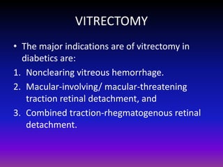 VITRECTOMY
• The major indications are of vitrectomy in
diabetics are:
1. Nonclearing vitreous hemorrhage.
2. Macular-involving/ macular-threatening
traction retinal detachment, and
3. Combined traction-rhegmatogenous retinal
detachment.

 