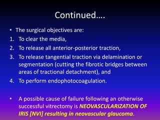 Continued….
• The surgical objectives are:
1. To clear the media,
2. To release all anterior-posterior traction,
3. To release tangential traction via delamination or
segmentation (cutting the fibrotic bridges between
areas of tractional detachment), and
4. To perform endophotocoagulation.
•

A possible cause of failure following an otherwise
successful vitrectomy is NEOVASCULARIZATION OF
IRIS [NVI] resulting in neovascular glaucoma.

 