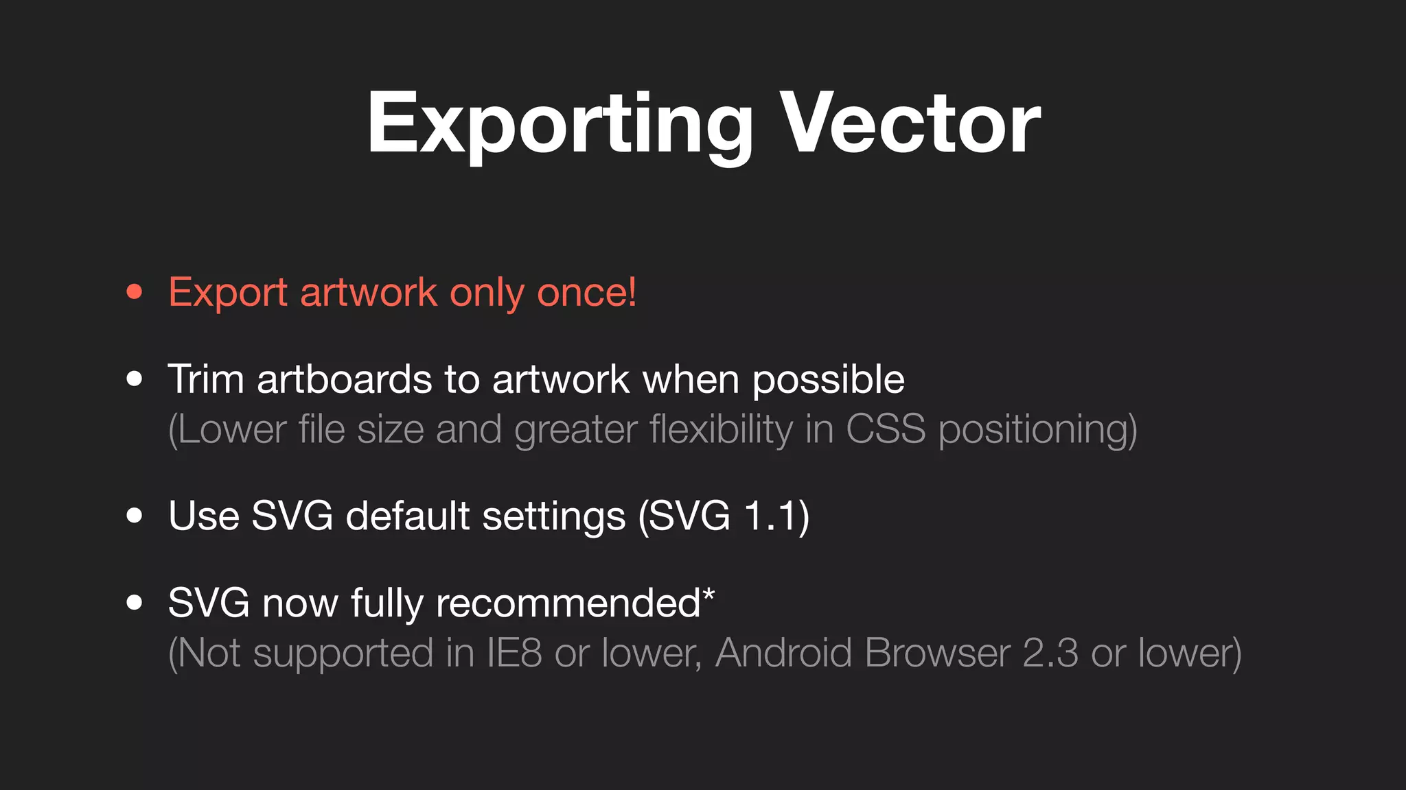 Exporting Vector
• Export artwork only once!
• Trim artboards to artwork when possible
(Lower ﬁle size and greater ﬂexibility in CSS positioning)
• Use SVG default settings (SVG 1.1)
• SVG now fully recommended*
(Not supported in IE8 or lower, Android Browser 2.3 or lower)
 