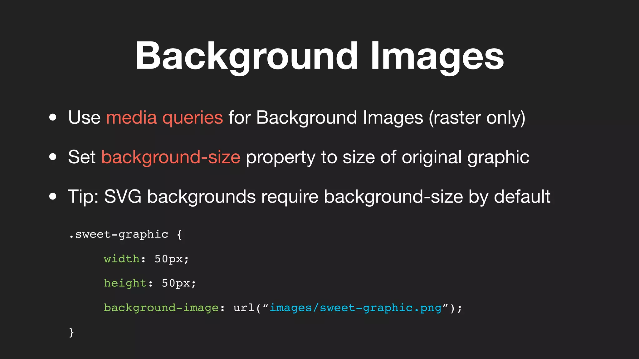 Background Images
.sweet-graphic {
width: 50px;
height: 50px;
background-image: url(“images/sweet-graphic.png”);
}
• Use media queries for Background Images (raster only)
• Set background-size property to size of original graphic
• Tip: SVG backgrounds require background-size by default
 