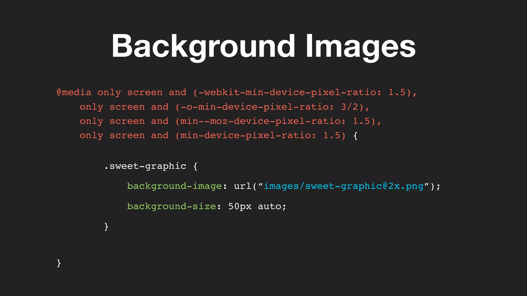 Background Images
@media only screen and (-webkit-min-device-pixel-ratio: 1.5),
only screen and (-o-min-device-pixel-ratio: 3/2),
only screen and (min--moz-device-pixel-ratio: 1.5),
only screen and (min-device-pixel-ratio: 1.5) {
.sweet-graphic {
background-image: url(“images/sweet-graphic@2x.png”);
background-size: 50px auto;
}
}
 