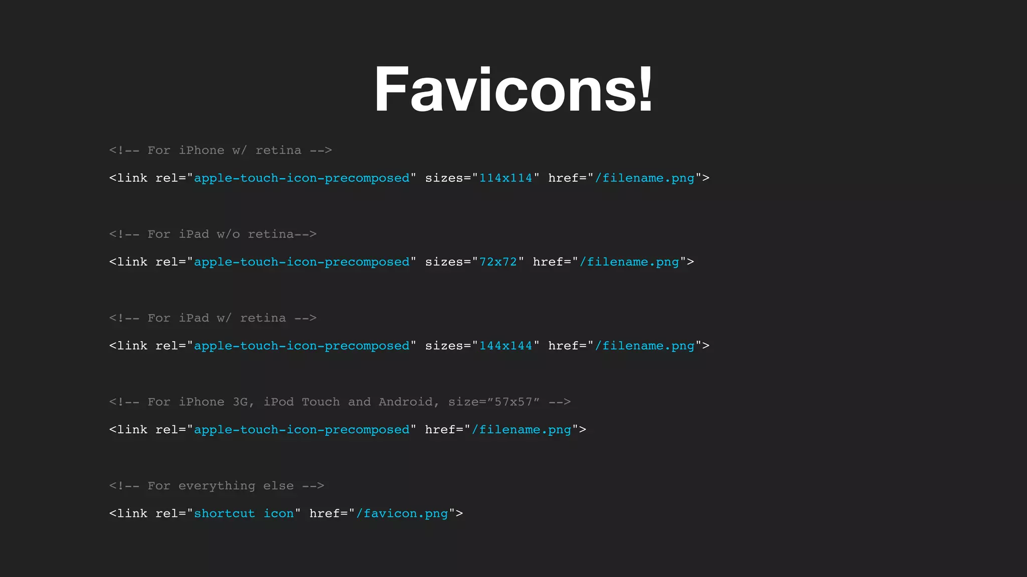 Favicons!
<!-- For iPhone w/ retina -->
<link rel="apple-touch-icon-precomposed" sizes="114x114" href="/filename.png">
<!-- For iPad w/o retina-->
<link rel="apple-touch-icon-precomposed" sizes="72x72" href="/filename.png">
<!-- For iPad w/ retina -->
<link rel="apple-touch-icon-precomposed" sizes="144x144" href="/filename.png">
<!-- For iPhone 3G, iPod Touch and Android, size=”57x57” -->
<link rel="apple-touch-icon-precomposed" href="/filename.png">
<!-- For everything else -->
<link rel="shortcut icon" href="/favicon.png">
 