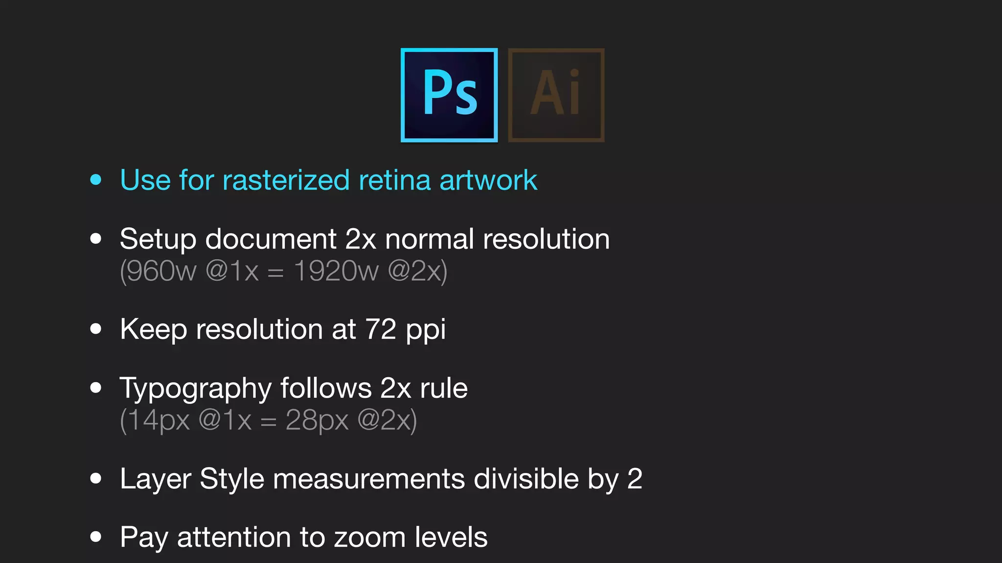 • Use for rasterized retina artwork
• Setup document 2x normal resolution
(960w @1x = 1920w @2x)
• Keep resolution at 72 ppi
• Typography follows 2x rule
(14px @1x = 28px @2x)
• Layer Style measurements divisible by 2
• Pay attention to zoom levels
 