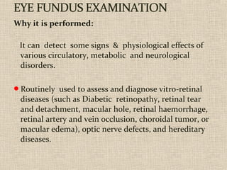 Why it is performed:
It can detect some signs & physiological effects of
various circulatory, metabolic and neurological
disorders.
Routinely used to assess and diagnose vitro-retinal
diseases (such as Diabetic retinopathy, retinal tear
and detachment, macular hole, retinal haemorrhage,
retinal artery and vein occlusion, choroidal tumor, or
macular edema), optic nerve defects, and hereditary
diseases.
 