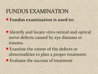 Fundus examination is used to:
Identify and locate vitro-retinal and optical
nerve defects caused by eye diseases or
trauma.
Examine the extent of the defects or
abnormalities to plan a proper treatment.
Evaluate the success of treatment.
 