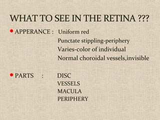 APPERANCE : Uniform red
Punctate stippling-periphery
Varies-color of individual
Normal choroidal vessels,invisible
PARTS : DISC
VESSELS
MACULA
PERIPHERY
 