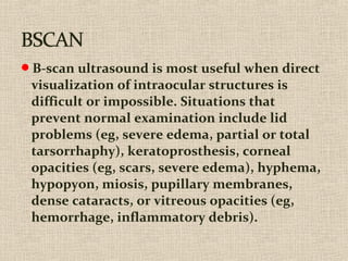 B-scan ultrasound is most useful when direct
visualization of intraocular structures is
difficult or impossible. Situations that
prevent normal examination include lid
problems (eg, severe edema, partial or total
tarsorrhaphy), keratoprosthesis, corneal
opacities (eg, scars, severe edema), hyphema,
hypopyon, miosis, pupillary membranes,
dense cataracts, or vitreous opacities (eg,
hemorrhage, inflammatory debris).
 