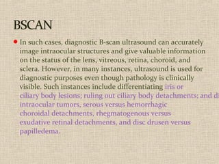 In such cases, diagnostic B-scan ultrasound can accurately
image intraocular structures and give valuable information
on the status of the lens, vitreous, retina, choroid, and
sclera. However, in many instances, ultrasound is used for
diagnostic purposes even though pathology is clinically
visible. Such instances include differentiating iris or
ciliary body lesions; ruling out ciliary body detachments; and di
intraocular tumors, serous versus hemorrhagic
choroidal detachments, rhegmatogenous versus
exudative retinal detachments, and disc drusen versus
papilledema.
 