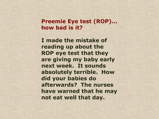 Preemie Eye test (ROP)...
how bad is it?
I made the mistake of
reading up about the
ROP eye test that they
are giving my baby early
next week. It sounds
absolutely terrible. How
did your babies do
afterwards? The nurses
have warned that he may
not eat well that day.
 