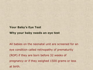 Your Baby’s Eye Test
Why your baby needs an eye test
All babies on the neonatal unit are screened for an
eye condition called retinopathy of prematurity
(ROP) if they are born before 32 weeks of
pregnancy or if they weighed 1500 grams or less
at birth.
 