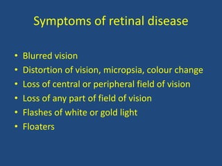 Symptoms of retinal disease
• Blurred vision
• Distortion of vision, micropsia, colour change
• Loss of central or peripheral field of vision
• Loss of any part of field of vision
• Flashes of white or gold light
• Floaters
 