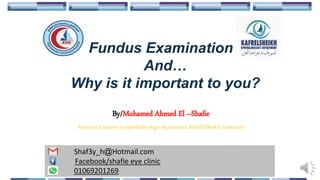 Fundus Examination
And…
Why is it important to you?
By/Mohamed Ahmed El –Shafie
Assistant Lecturer in ophthalmology department KafrELShiekh University
Shaf3y_h@Hotmail.com
Facebook/shafie eye clinic
01069201269
 