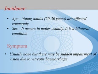 Incidence
• Age—Young adults (20-30 years) are affected
commonly
• Sex—It occurs in males usually. It is a bilateral
condition
Symptom
• Usually none but there may be sudden impairment of
vision due to vitreous haemorrhage