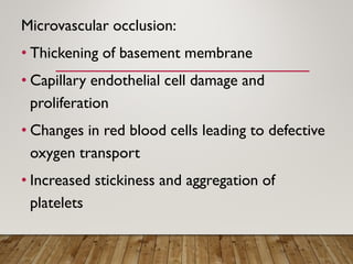 Microvascular occlusion:
• Thickening of basement membrane
• Capillary endothelial cell damage and
proliferation
• Changes in red blood cells leading to defective
oxygen transport
• Increased stickiness and aggregation of
platelets
 