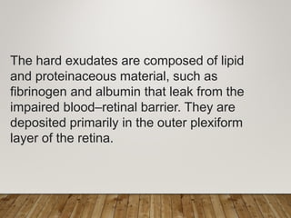 The hard exudates are composed of lipid
and proteinaceous material, such as
fibrinogen and albumin that leak from the
impaired blood–retinal barrier. They are
deposited primarily in the outer plexiform
layer of the retina.
 