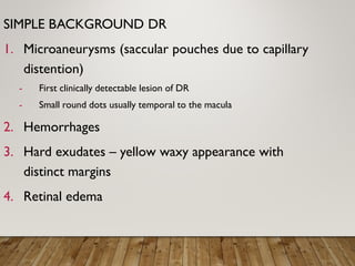 SIMPLE BACKGROUND DR
1. Microaneurysms (saccular pouches due to capillary
distention)
- First clinically detectable lesion of DR
- Small round dots usually temporal to the macula
2. Hemorrhages
3. Hard exudates – yellow waxy appearance with
distinct margins
4. Retinal edema
 